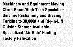 Machinery and Equipment Moving
Clean Room/High Tech Specialists
Seismic Restraining and Bracing
Forklifts to 30,000# and Rig-in-Lift
Outside Storage Available
Specialized �Air Ride� Hauling
Factory Relocation
Custom Fabrication and Installation
